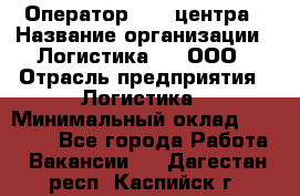 Оператор Call-центра › Название организации ­ Логистика365, ООО › Отрасль предприятия ­ Логистика › Минимальный оклад ­ 25 000 - Все города Работа » Вакансии   . Дагестан респ.,Каспийск г.